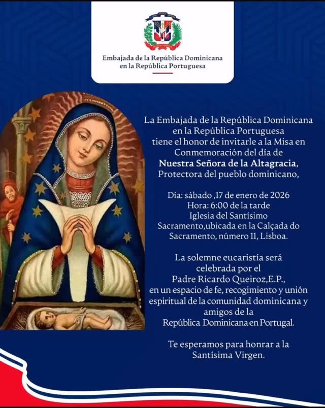 🙏✨ Invitación especial ✨🙏

La Embajada de la República Dominicana @rdenportugal en la República Portuguesa tiene el honor de invitarles a la Misa en conmemoración del Día de Nuestra Señora de la Altagracia, Protectora del pueblo dominicano. 🇩🇴💙

📅 Sábado, 17 de enero de 2026
⏰ 6:00 p. m.
📍 Iglesia del Santísimo Sacramento
Calçada do Sacramento, nº 11 – Lisboa

La solemne eucaristía será celebrada por el Padre Ricardo Queiroz, E.P., en un espacio de fe, recogimiento y unión espiritual de la comunidad dominicana y amigos de la República Dominicana en Portugal. 🤍⛪

🙏 Les esperamos para honrar juntos a la Santísima Virgen.

#NuestraSeñoraDeLaAltagracia
#ComunidadDominicana
#RepúblicaDominicana
#EmbajadaRD
#FeYTradición
#Misa
#Lisboa
#DominicanosEnPortugal
#OrgulloDominicano
#virgendelaaltagracia